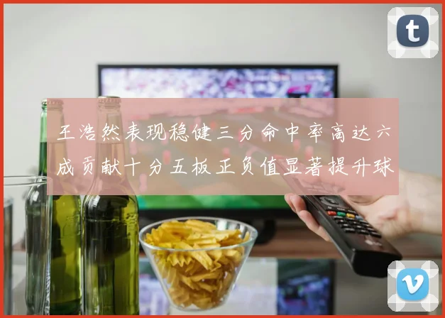 王浩然表现稳健三分命中率高达六成贡献十分五板正负值显著提升球队表现