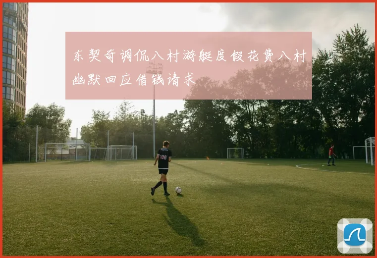 东契奇调侃八村游艇度假花费八村幽默回应借钱请求