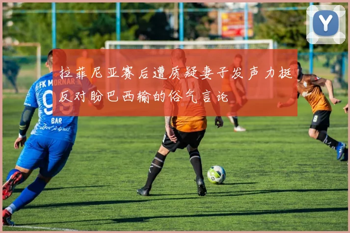 拉菲尼亚赛后遭质疑妻子发声力挺反对盼巴西输的俗气言论