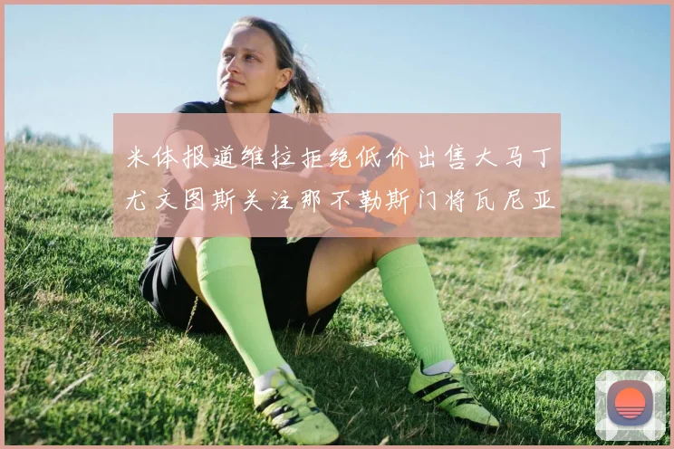 米体报道维拉拒绝低价出售大马丁尤文图斯关注那不勒斯门将瓦尼亚