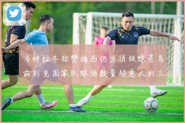 马特拉齐称赞梅西仍为顶级球员乌兹别克国家队球场数量超意大利三倍