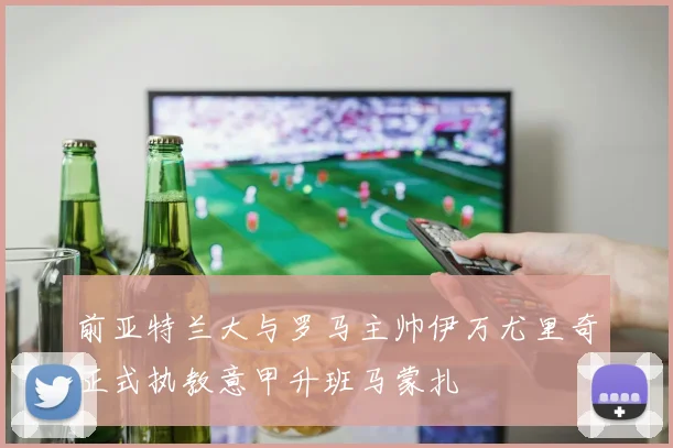 前亚特兰大与罗马主帅伊万尤里奇正式执教意甲升班马蒙扎