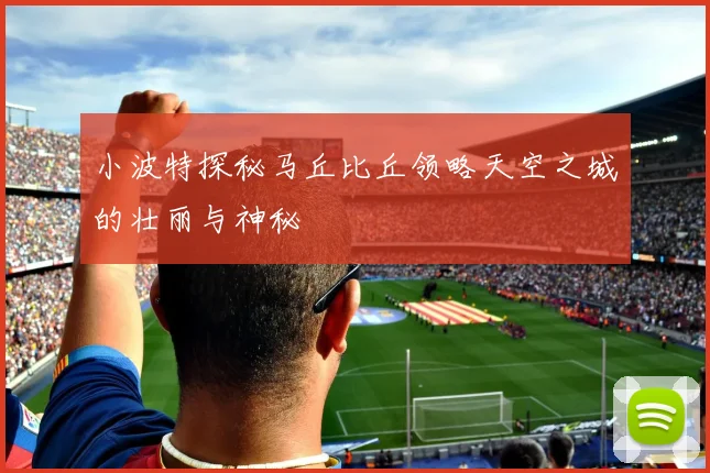 小波特探秘马丘比丘领略天空之城的壮丽与神秘