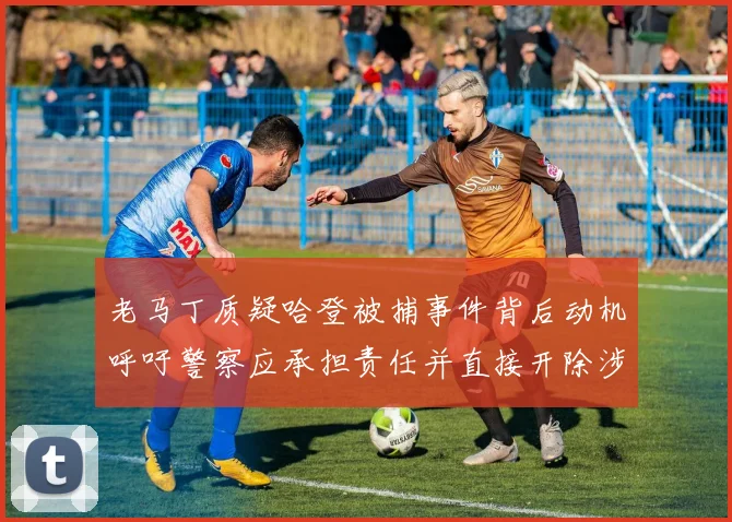 老马丁质疑哈登被捕事件背后动机呼吁警察应承担责任并直接开除涉事人员
