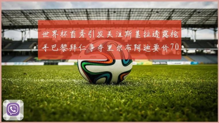 世界杯首秀引发关注斯基拉透露枪手巴黎拜仁争夺里尔布阿迪要价7000万欧