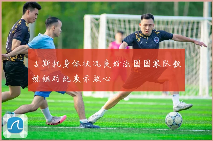 古斯托身体状况良好法国国家队教练组对此表示放心