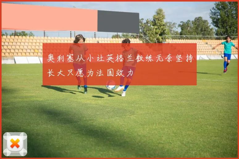 奥利塞从小让英格兰教练无奈坚持长大只愿为法国效力