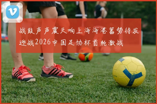 战鼓声声震天响上海海港蓄势待发迎战2026中国足协杯首轮激战
